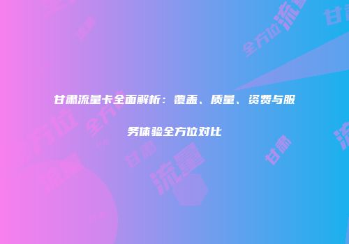 甘肃流量卡全面解析：覆盖、质量、资费与服务体验全方位对比