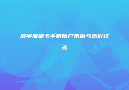 晨宇流量卡手机销户指南与流程详解