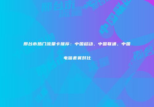 邢台市热门流量卡推荐：中国移动、中国联通、中国电信套餐对比