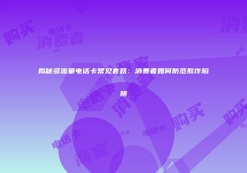 揭秘多流量电话卡常见套路：消费者如何防范欺诈陷阱