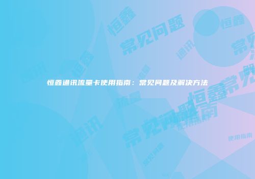 恒鑫通讯流量卡使用指南：常见问题及解决方法