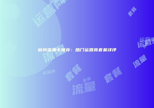 杭州流量卡推荐：热门运营商套餐详评