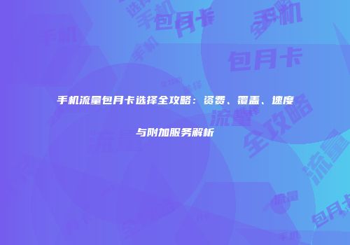 手机流量包月卡选择全攻略：资费、覆盖、速度与附加服务解析