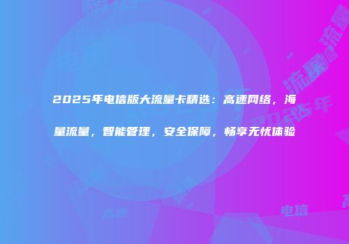 2025年电信版大流量卡精选：高速网络，海量流量，智能管理，安全保障，畅享无忧体验