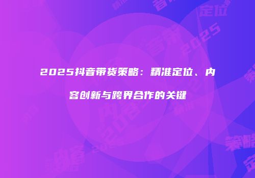 2025抖音带货策略：精准定位、内容创新与跨界合作的关键