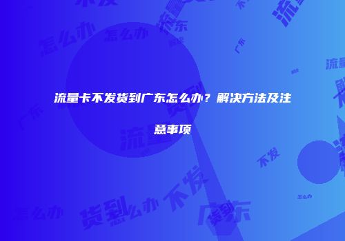 流量卡不发货到广东怎么办？解决方法及注意事项