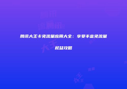 腾讯大王卡免流量应用大全：享受丰富免流量权益攻略