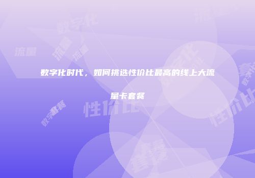 数字化时代，如何挑选性价比最高的线上大流量卡套餐