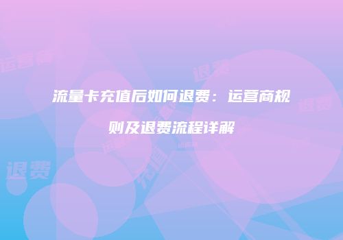 流量卡充值后如何退费：运营商规则及退费流程详解