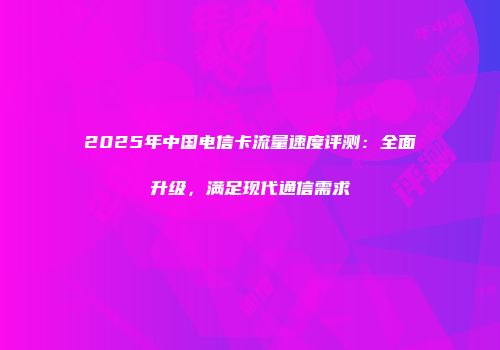 2025年中国电信卡流量速度评测：全面升级，满足现代通信需求
