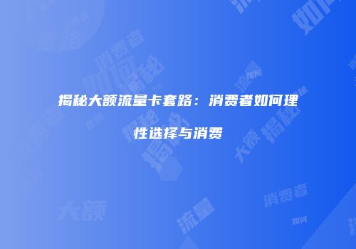 揭秘大额流量卡套路：消费者如何理性选择与消费