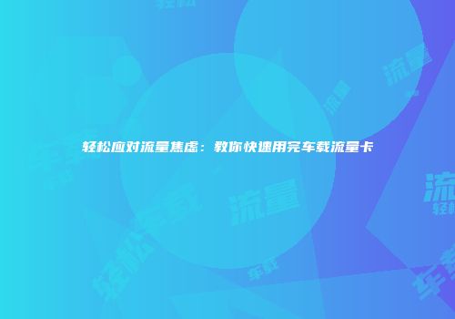 轻松应对流量焦虑：教你快速用完车载流量卡