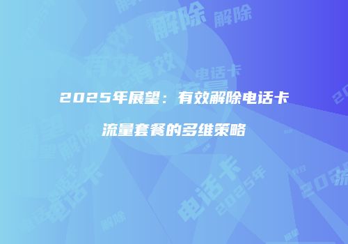 2025年展望：有效解除电话卡流量套餐的多维策略