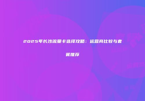 2025年长沙流量卡选择攻略：运营商比较与套餐推荐