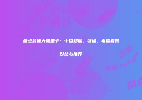 盘点最佳大流量卡：中国移动、联通、电信套餐对比与推荐