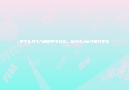 数字化时代月租流量卡攻略：如何挑选最划算的套餐