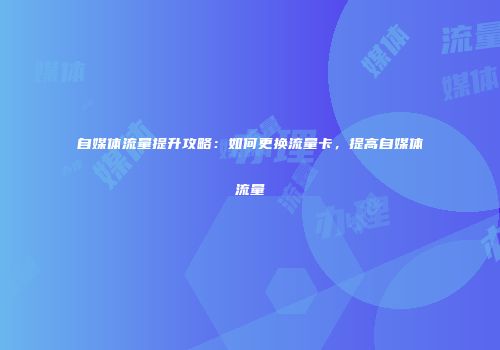 自媒体流量提升攻略：如何更换流量卡，提高自媒体流量