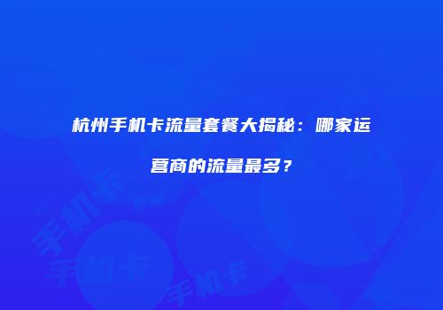 杭州手机卡流量套餐大揭秘：哪家运营商的流量最多？