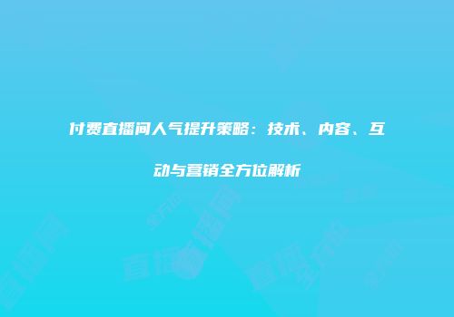 付费直播间人气提升策略：技术、内容、互动与营销全方位解析