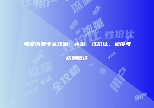 电信流量卡全攻略：类型、性价比、速度与服务精选