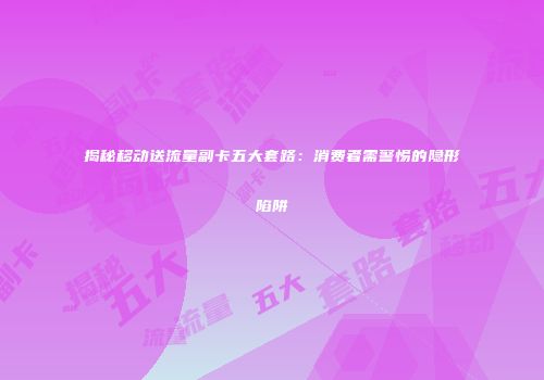 揭秘移动送流量副卡五大套路：消费者需警惕的隐形陷阱