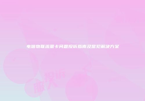 电信物联流量卡问题投诉指南及常见解决方案