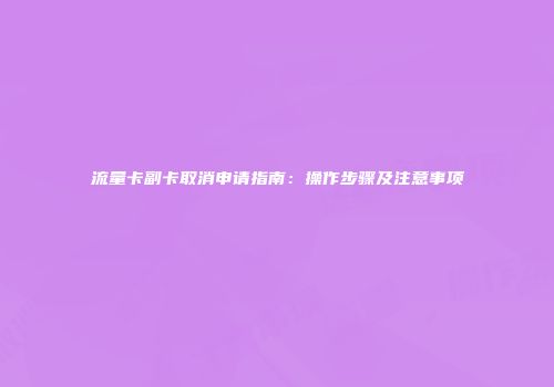 流量卡副卡取消申请指南：操作步骤及注意事项
