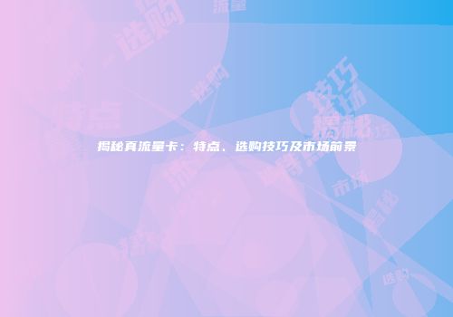 揭秘真流量卡：特点、选购技巧及市场前景
