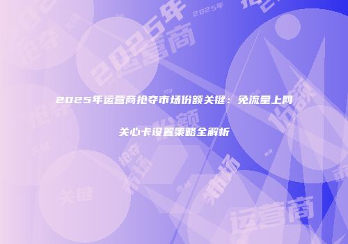 2025年运营商抢夺市场份额关键：免流量上网关心卡设置策略全解析