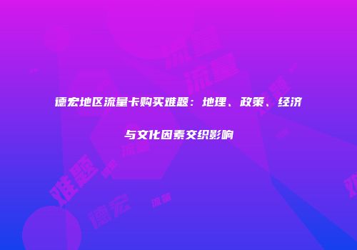 德宏地区流量卡购买难题：地理、政策、经济与文化因素交织影响
