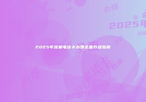 2025年流量电话卡办理全面升级指南