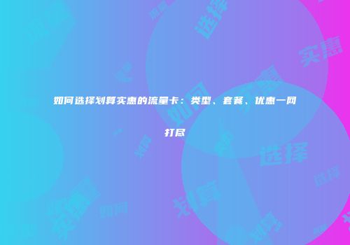 如何选择划算实惠的流量卡：类型、套餐、优惠一网打尽