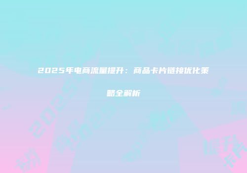 2025年电商流量提升：商品卡片链接优化策略全解析