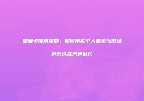 流量卡使用周期：如何根据个人需求与市场趋势选择合适时长