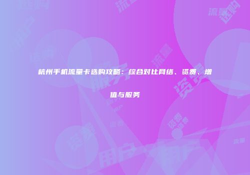 杭州手机流量卡选购攻略：综合对比网络、资费、增值与服务