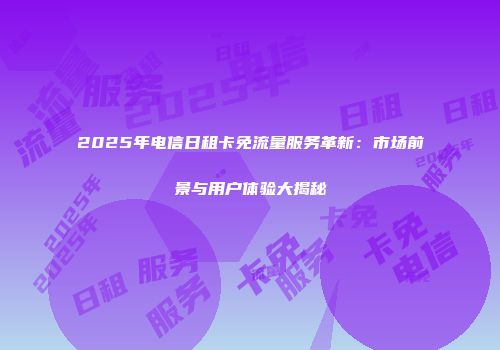 2025年电信日租卡免流量服务革新：市场前景与用户体验大揭秘