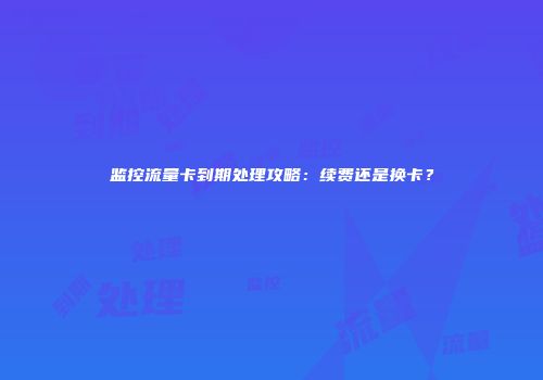 监控流量卡到期处理攻略：续费还是换卡？