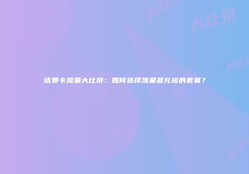 话费卡流量大比拼：如何选择流量最充裕的套餐？