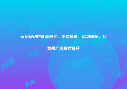 三明移动抖音流量卡：专属套餐，优惠便捷，抖音用户流量新选择