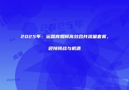 2025年：运营商如何高效合并流量套餐，迎接挑战与机遇