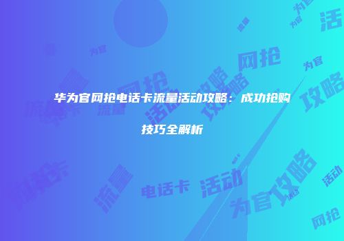 华为官网抢电话卡流量活动攻略：成功抢购技巧全解析