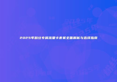 2025年粉丝专属流量卡套餐全面解析与选择指南