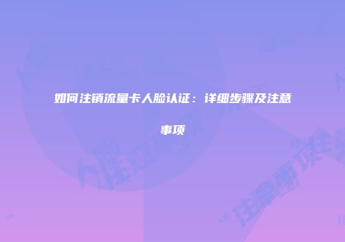如何注销流量卡人脸认证：详细步骤及注意事项