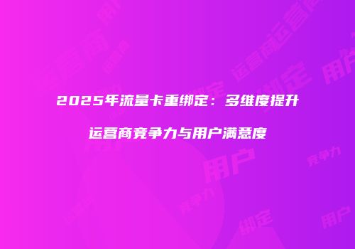 2025年流量卡重绑定：多维度提升运营商竞争力与用户满意度