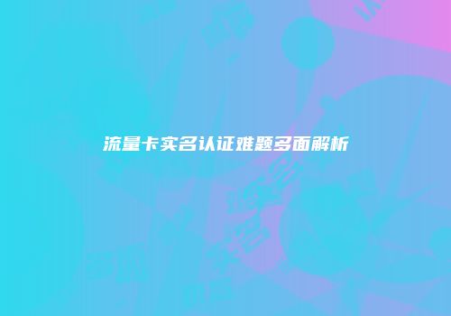 流量卡实名认证难题多面解析