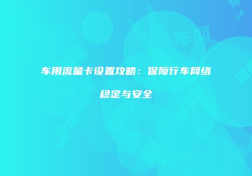 车用流量卡设置攻略：保障行车网络稳定与安全
