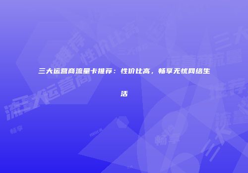 三大运营商流量卡推荐：性价比高，畅享无忧网络生活