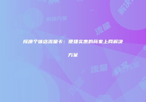 檬康个体店流量卡：便捷实惠的商家上网解决方案
