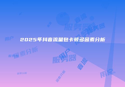 2025年抖音流量包卡顿多因素分析