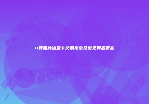 0月租纯流量卡使用指南及常见问题解答